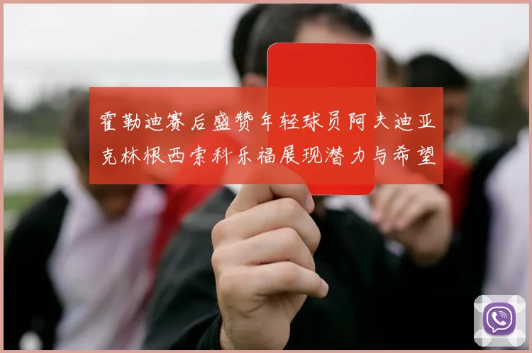 霍勒迪赛后盛赞年轻球员阿夫迪亚克林根西索科乐福展现潜力与希望