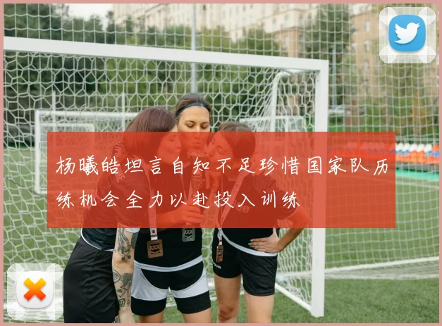 杨曦皓坦言自知不足珍惜国家队历练机会全力以赴投入训练