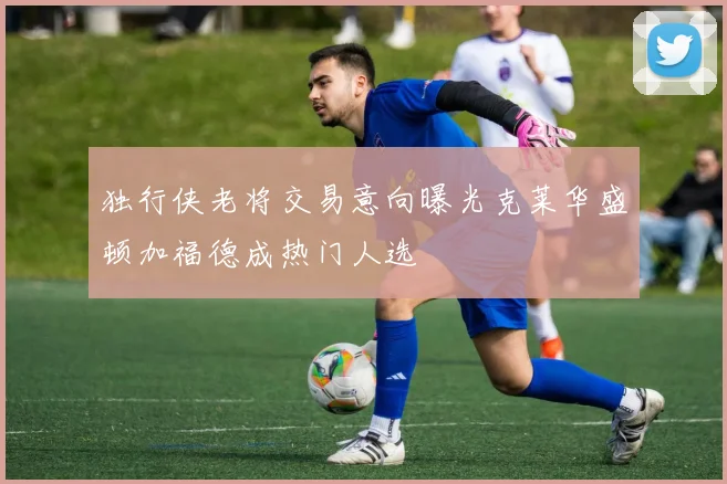独行侠老将交易意向曝光克莱华盛顿加福德成热门人选