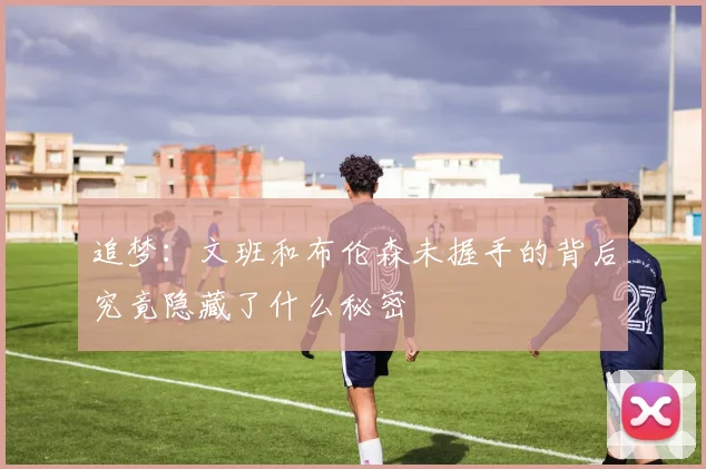 追梦：文班和布伦森未握手的背后究竟隐藏了什么秘密