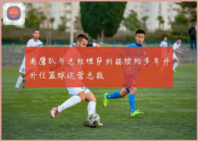 老鹰队与总经理萨利赫续约多年并升任篮球运营总裁