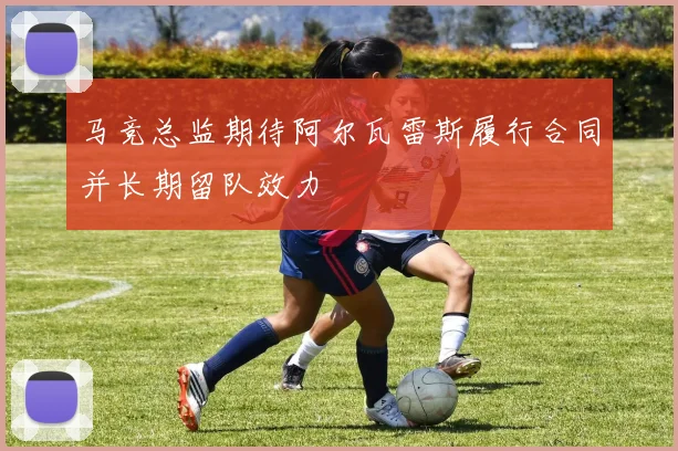 马竞总监期待阿尔瓦雷斯履行合同并长期留队效力