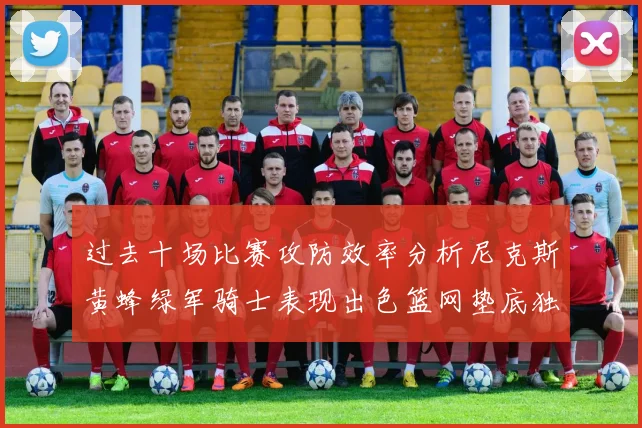 过去十场比赛攻防效率分析尼克斯黄蜂绿军骑士表现出色篮网垫底独占鳌头