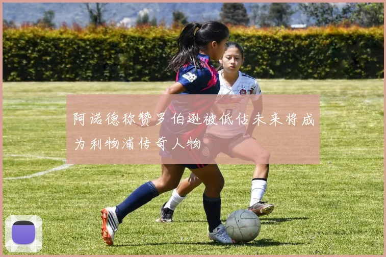 阿诺德称赞罗伯逊被低估未来将成为利物浦传奇人物
