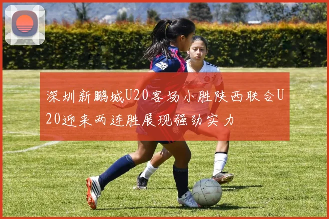 深圳新鹏城U20客场小胜陕西联合U20迎来两连胜展现强劲实力