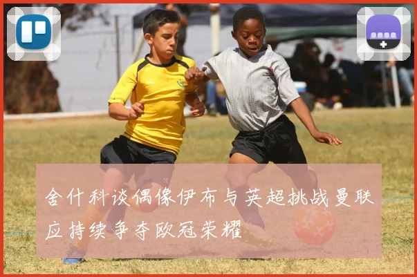 舍什科谈偶像伊布与英超挑战曼联应持续争夺欧冠荣耀