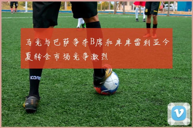 马竞与巴萨争夺B席和库库雷利亚今夏转会市场竞争激烈