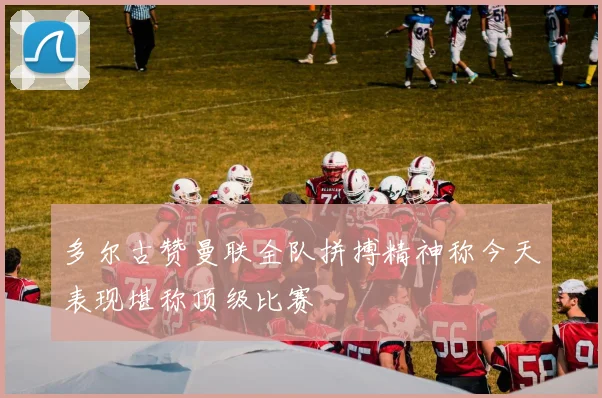 多尔古赞曼联全队拼搏精神称今天表现堪称顶级比赛