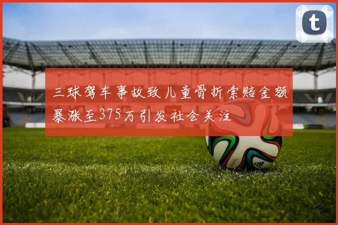 三球驾车事故致儿童骨折索赔金额暴涨至375万引发社会关注