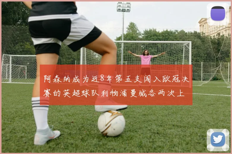 阿森纳成为近8年第五支闯入欧冠决赛的英超球队利物浦曼城各两次上演辉煌