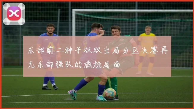 东部前二种子双双出局分区决赛再无东部强队的尴尬局面