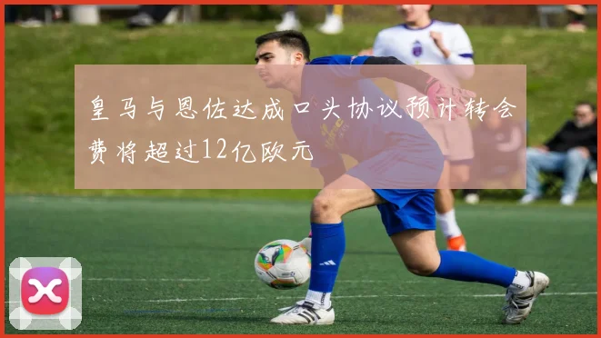 皇马与恩佐达成口头协议预计转会费将超过12亿欧元