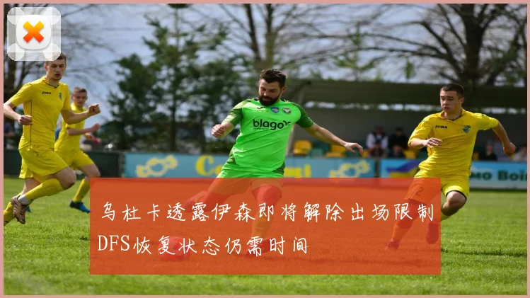 乌杜卡透露伊森即将解除出场限制DFS恢复状态仍需时间
