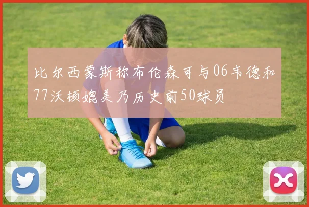 比尔西蒙斯称布伦森可与06韦德和77沃顿媲美乃历史前50球员