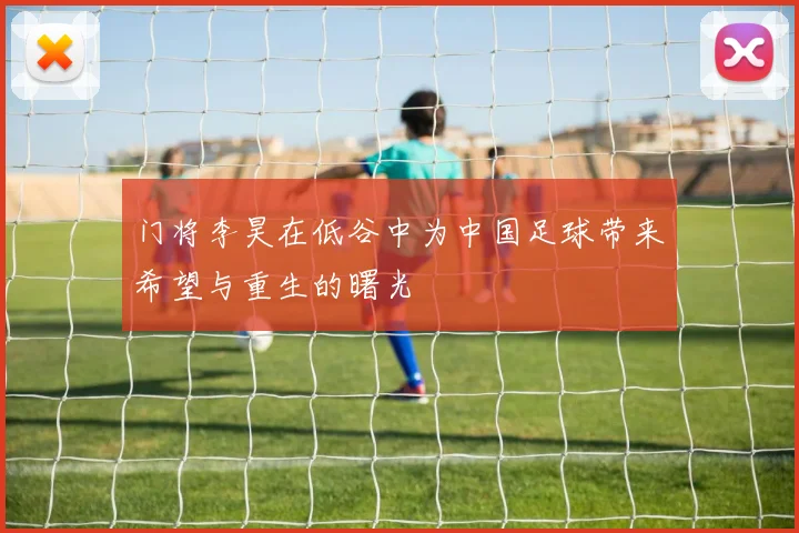 门将李昊在低谷中为中国足球带来希望与重生的曙光