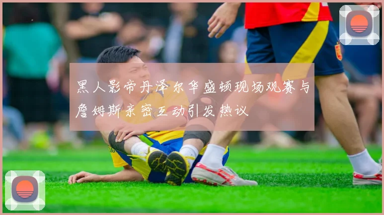 黑人影帝丹泽尔华盛顿现场观赛与詹姆斯亲密互动引发热议