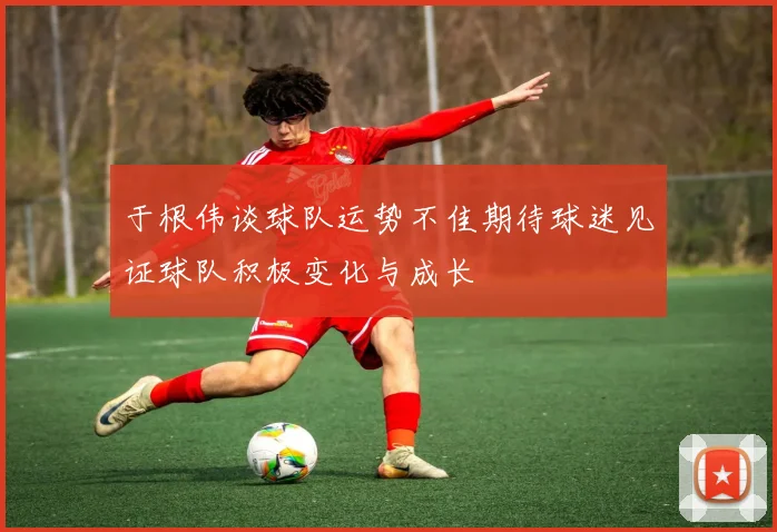 于根伟谈球队运势不佳期待球迷见证球队积极变化与成长