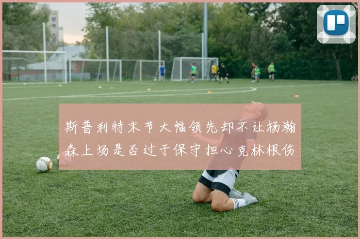 斯普利特末节大幅领先却不让杨瀚森上场是否过于保守担心克林根伤情吗