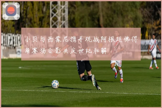 小贝与西蒙尼携手观战阿根廷佛得角赛场合影共庆世纪和解