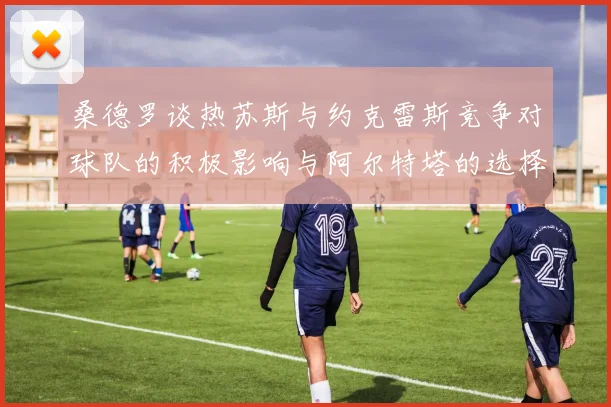 桑德罗谈热苏斯与约克雷斯竞争对球队的积极影响与阿尔特塔的选择难题