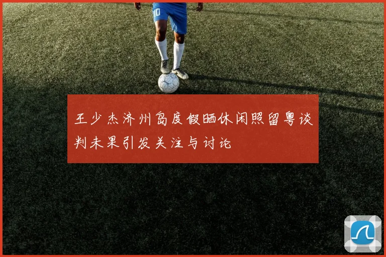 王少杰济州岛度假晒休闲照留粤谈判未果引发关注与讨论