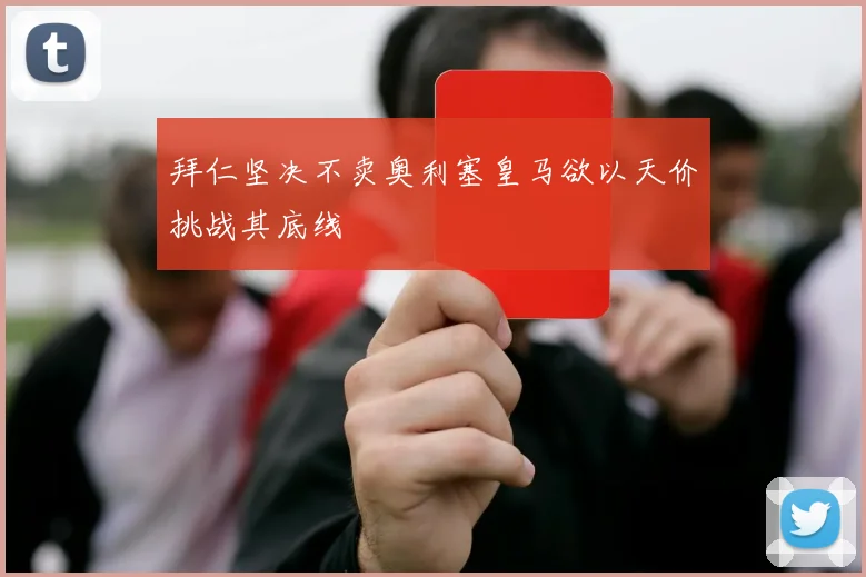 拜仁坚决不卖奥利塞皇马欲以天价挑战其底线